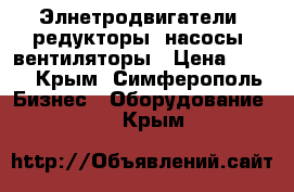 Элнетродвигатели, редукторы, насосы, вентиляторы › Цена ­ 123 - Крым, Симферополь Бизнес » Оборудование   . Крым